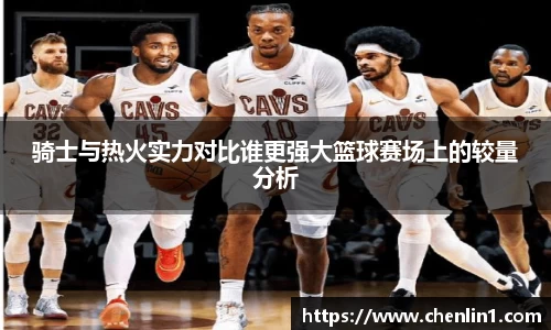 骑士与热火实力对比谁更强大篮球赛场上的较量分析